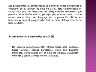 Los procedimientos almacenados le permiten tener bibliotecas o funciones en el servidor de base de datos. Esta característica es compartida por los lenguajes de programación modernos que permiten este diseño interno, por ejemplo, usando clases. Usando estas características del lenguaje de programación cliente es beneficioso para el programador incluso fuera del entorno de la base de datos. Procesamientos almacenados en ACCESSNo soporta almacenamientos almacenados pero podemos hacer algunas "cositas parecidas", claro que bastante limitadas, como puede ser el caso de agregar, actualizar, eliminar y consultar registros en las tablas.