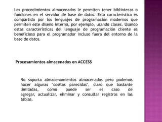 Los procedimientos almacenados le permiten tener bibliotecas o funciones en el servidor de base de datos. Esta característica es compartida por los lenguajes de programación modernos que permiten este diseño interno, por ejemplo, usando clases. Usando estas características del lenguaje de programación cliente es beneficioso para el programador incluso fuera del entorno de la base de datos. Procesamientos almacenados en ACCESSNo soporta almacenamientos almacenados pero podemos hacer algunas "cositas parecidas", claro que bastante limitadas, como puede ser el caso de agregar, actualizar, eliminar y consultar registros en las tablas.