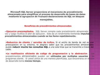 Microsoft SQL Serverproporciona el mecanismo deprocedimiento almacenadopara simplificar el proceso de desarrollo de bases de datos mediante la agrupación de Transact-declaraciones de SQL en bloques manejables.Beneficios de procedimientos almacenadosEjecución precompilados.SQL Server compila cada procedimiento almacenado una vez y luego reutiliza el plan de ejecución.  Esto da un rendimiento tremendo impulsa los procedimientos almacenados cuando se les llama repetidamente. 