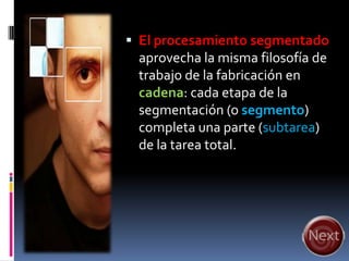  El procesamiento segmentado
 aprovecha la misma filosofía de
 trabajo de la fabricación en
 cadena: cada etapa de la
 segmentación (o segmento)
 completa una parte (subtarea)
 de la tarea total.
 