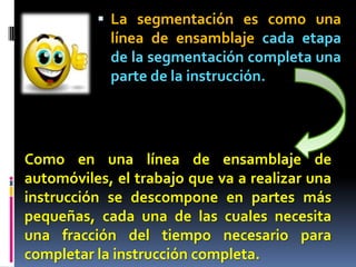  La segmentación es como una
            línea de ensamblaje cada etapa
            de la segmentación completa una
            parte de la instrucción.




Como en una línea de ensamblaje de
automóviles, el trabajo que va a realizar una
instrucción se descompone en partes más
pequeñas, cada una de las cuales necesita
una fracción del tiempo necesario para
completar la instrucción completa.
 