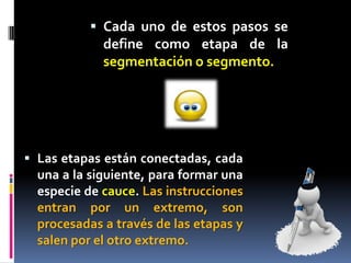  Cada uno de estos pasos se
             define como etapa de la
             segmentación o segmento.




 Las etapas están conectadas, cada
  una a la siguiente, para formar una
  especie de cauce. Las instrucciones
  entran por un extremo, son
  procesadas a través de las etapas y
  salen por el otro extremo.
 