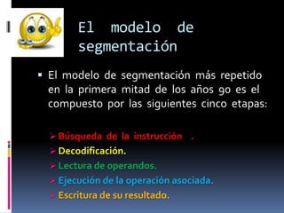 El modelo de
        segmentación
 El modelo de segmentación más repetido
 en la primera mitad de los años 90 es el
 compuesto por las siguientes cinco etapas:

   Búsqueda de la instrucción .
   Decodificación.
   Lectura de operandos.
   Ejecución de la operación asociada.
   Escritura de su resultado.
 
