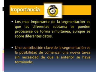 Importancia
 Los mas importante de la segmentación es
  que las diferentes subtarea se pueden
  procesarse de forma simultanea, aunque se
  sobre diferentes datos.

 Una contribución clave de la segmentación es
  la posibilidad de comenzar una nueva tarea
  sin necesidad de que la anterior se haya
  terminado.
 