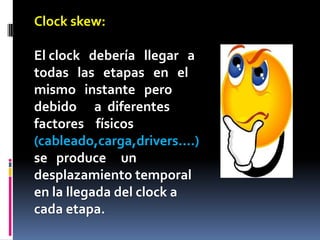 Clock skew:

El clock debería llegar a
todas las etapas en el
mismo instante pero
debido a diferentes
factores físicos
(cableado,carga,drivers....)
se produce un
desplazamiento temporal
en la llegada del clock a
cada etapa.
 