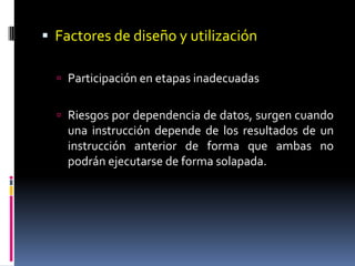  Factores de diseño y utilización

   Participación en etapas inadecuadas


   Riesgos por dependencia de datos, surgen cuando
    una instrucción depende de los resultados de un
    instrucción anterior de forma que ambas no
    podrán ejecutarse de forma solapada.
 