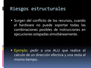 Riesgos estructurales

 Surgen del conflicto de los recursos, cuando
  el hardware no puede soportar todas las
  combinaciones posibles de instrucciones en
  ejecuciones solapadas simultáneamente.



 Ejemplo: pedir a una ALU que realice el
  calculo de un dirección efectiva y una resta al
  mismo tiempo.
 