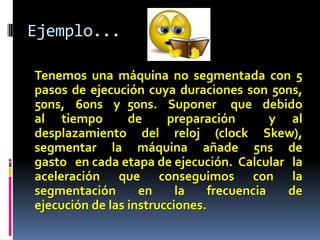 Ejemplo...

Tenemos una máquina no segmentada con 5
pasos de ejecución cuya duraciones son 50ns,
50ns, 60ns y 50ns. Suponer que debido
al tiempo        de     preparación        y al
desplazamiento del reloj (clock Skew),
segmentar la máquina añade 5ns de
gasto en cada etapa de ejecución. Calcular la
aceleración que conseguimos con la
segmentación       en     la    frecuencia   de
ejecución de las instrucciones.
 