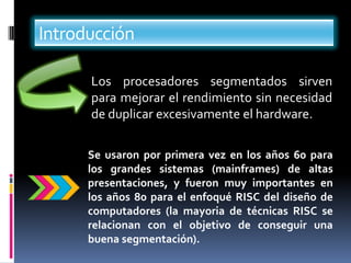 Introducción

      Los procesadores segmentados sirven
      para mejorar el rendimiento sin necesidad
      de duplicar excesivamente el hardware.

      Se usaron por primera vez en los años 60 para
      los grandes sistemas (mainframes) de altas
      presentaciones, y fueron muy importantes en
      los años 80 para el enfoqué RISC del diseño de
      computadores (la mayoria de técnicas RISC se
      relacionan con el objetivo de conseguir una
      buena segmentación).
 