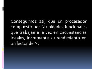 Conseguimos asi, que un procesador
compuesto por N unidades funcionales
que trabajan a la vez en circunstancias
ideales, incremente su rendimiento en
un factor de N.
 