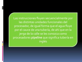 Las instrucciones fluyen secuencialmente por
    las distintas unidades funcionales del
 procesador, de igual forma que el agua fluye
 por el cauce de una tubería, de ahí que en la
     jerga de la calle se les conozca como
procesadores pipeline que significa tubería en
                      inglés
 