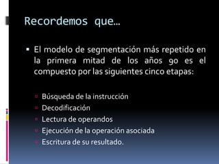 Recordemos que…

 El modelo de segmentación más repetido en
 la primera mitad de los años 90 es el
 compuesto por las siguientes cinco etapas:

   Búsqueda de la instrucción
   Decodificación
   Lectura de operandos
   Ejecución de la operación asociada
   Escritura de su resultado.
 