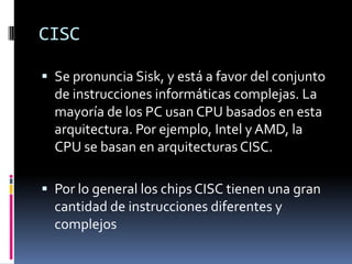 CISC

 Se pronuncia Sisk, y está a favor del conjunto
  de instrucciones informáticas complejas. La
  mayoría de los PC usan CPU basados ​en esta
  arquitectura. Por ejemplo, Intel y AMD, la
  CPU se basan en arquitecturas CISC.

 Por lo general los chips CISC tienen una gran
  cantidad de instrucciones diferentes y
  complejos
 