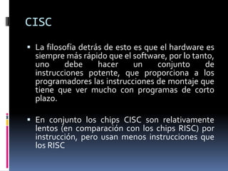 CISC
 La filosofía detrás de esto es que el hardware es
  siempre más rápido que el software, por lo tanto,
  uno     debe    hacer     un    conjunto      de
  instrucciones potente, que proporciona a los
  programadores las instrucciones de montaje que
  tiene que ver mucho con programas de corto
  plazo.

 En conjunto los chips CISC son relativamente
  lentos (en comparación con los chips RISC) ​por
  instrucción, pero usan menos instrucciones que
  los RISC
 