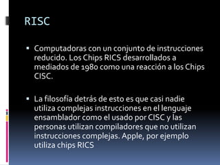 RISC

 Computadoras con un conjunto de instrucciones
  reducido. Los Chips RICS desarrollados a
  mediados de 1980 como una reacción a los Chips
  CISC.

 La filosofía detrás de esto es que casi nadie
  utiliza complejas instrucciones en el lenguaje
  ensamblador como el usado por CISC y las
  personas utilizan compiladores que no utilizan
  instrucciones complejas. Apple, por ejemplo
  utiliza chips RICS
 