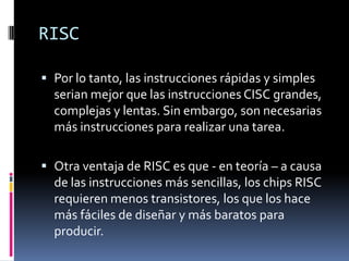 RISC

 Por lo tanto, las instrucciones rápidas y simples
  serian mejor que las instrucciones CISC grandes,
  complejas y lentas. Sin embargo, son necesarias
  más instrucciones para realizar una tarea.

 Otra ventaja de RISC es que - en teoría – a causa
  de las instrucciones más sencillas, los chips RISC
  requieren menos transistores, los que los hace
  más fáciles de diseñar y más baratos para
  producir.
 