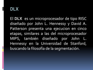 DLX
El DLX es un microprocesador de tipo RISC
diseñado por John L. Hennessy y David A.
Patterson presenta una ejecucion en cinco
etapas, similares a las del microprocesador
MIPS, también diseñado por John L.
Hennessy en la Universidad de Stanford,
buscando la filosofía de la segmentación.
 