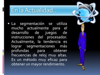 En la Actualidad…
 La  segmentación se utiliza
 mucho actualmente para el
 desarrollo de juegos de
 instrucciones del procesador.
 Actualmente, la tendencia es
 lograr segmentaciones más
 profundas     para     obtener
 frecuencias de reloj muy altas.
 Es un método muy eficaz para
 obtener un mayor rendimiento.
 