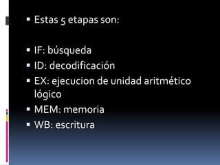  Estas 5 etapas son:

 IF: búsqueda
 ID: decodificación
 EX: ejecucion de unidad aritmético
  lógico
 MEM: memoria
 WB: escritura
 