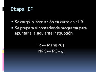 Etapa IF

 Se carga la instrucción en curso en el IR.
 Se prepara el contador de programa para
  apuntar a la siguiente instrucción.

               IR ← Mem[PC]
                NPC ← PC + 4
 