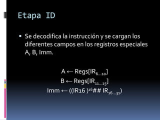 Etapa ID

 Se decodifica la instrucción y se cargan los
  diferentes campos en los registros especiales
  A, B, Imm.

              A ← Regs[IR6…10]
              B ← Regs[IR11…15]
          Imm ← ((IR16 )16## IR16…31)
 
