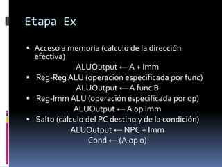 Etapa Ex

 Acceso a memoria (cálculo de la dirección
  efectiva)
            ALUOutput ← A + Imm
 Reg-Reg ALU (operación especificada por func)
            ALUOutput ← A func B
 Reg-Imm ALU (operación especificada por op)
             ALUOutput ← A op Imm
 Salto (cálculo del PC destino y de la condición)
            ALUOutput ← NPC + Imm
                  Cond ← (A op 0)
 