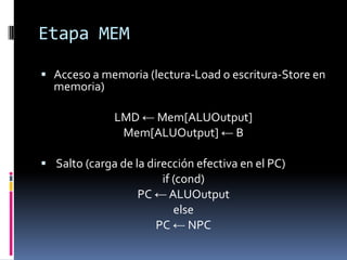 Etapa MEM

 Acceso a memoria (lectura-Load o escritura-Store en
  memoria)

              LMD ← Mem[ALUOutput]
               Mem[ALUOutput] ← B

 Salto (carga de la dirección efectiva en el PC)
                       if (cond)
                   PC ← ALUOutput
                          else
                      PC ← NPC
 