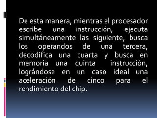 De esta manera, mientras el procesador
escribe una instrucción, ejecuta
simultáneamente las siguiente, busca
los operandos de una tercera,
decodifica una cuarta y busca en
memoria una quinta         instrucción,
lográndose en un caso ideal una
aceleración de cinco para el
rendimiento del chip.
 