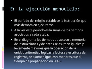 En la ejecución monociclo:

 El período del reloj lo establece la instrucción que
  más demora en ejecutarse.
 A la vez este período es la suma de los tiempos
  asociados a cada etapa.
 En el diagrama los tiempos de acceso a memoria
  de instrucciones y de datos se asumen iguales y
  levemente mayores que la operación de la
  unidad aritmético lógica; la lectura y escritura de
  registros, se asumen iguales y menores que el
  tiempo de propagación en la alu.
 