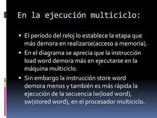 En la ejecución multiciclo:

 El período del reloj lo establece la etapa que
  más demora en realizarse(acceso a memoria).
 En el diagrama se aprecia que la instrucción
  load word demora más en ejecutarse en la
  máquina multiciclo.
 Sin embargo la instrucción store word
  demora menos y también es más rápida la
  ejecución de la secuencia lw(load word),
  sw(stored word), en el procesador multiciclo.
 