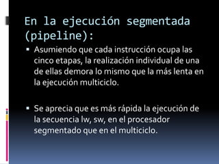 En la ejecución segmentada
(pipeline):
 Asumiendo que cada instrucción ocupa las
  cinco etapas, la realización individual de una
  de ellas demora lo mismo que la más lenta en
  la ejecución multiciclo.

 Se aprecia que es más rápida la ejecución de
  la secuencia lw, sw, en el procesador
  segmentado que en el multiciclo.
 