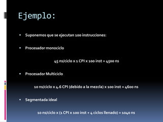 Ejemplo:
   Suponemos que se ejecutan 100 instrucciones:


   Procesador monociclo


                    45 ns/ciclo x 1 CPI x 100 inst = 4500 ns


   Procesador Multiciclo


        10 ns/ciclo x 4.6 CPI (debido a la mezcla) x 100 inst = 4600 ns


   Segmentada ideal


          10 ns/ciclo x (1 CPI x 100 inst + 4 ciclos llenado) = 1040 ns
 