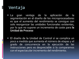 Ventaja
 La    gran ventaja de la aplicación de la
  segmentación en el diseño de los microprocesadores
  es que el aumento del rendimiento se consigue con
  solo reorganizar las unidades funcionales existentes,
  por lo que no supone un incremento de coste para la
  Unidad de Proceso

 El diseño de la Unidad de Control sí se complica un
  poco a medida que aumenta el número de etapas y el
  grado de concurrencia en la ejecución de las
  instrucciones pero es despreciable si lo comparamos
  con el espectacular incremento del rendimiento.
 