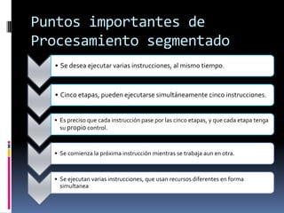 Puntos importantes de
Procesamiento segmentado
  • Se desea ejecutar varias instrucciones, al mismo tiempo.



  • Cinco etapas, pueden ejecutarse simultáneamente cinco instrucciones.


  • Es preciso que cada instrucción pase por las cinco etapas, y que cada etapa tenga
    su propio control.



  • Se comienza la próxima instrucción mientras se trabaja aun en otra.



  • Se ejecutan varias instrucciones, que usan recursos diferentes en forma
    simultanea
 