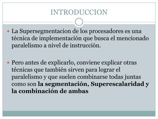 INTRODUCCION

 La Supersegmentacion de los procesadores es una
 técnica de implementación que busca el mencionado
 paralelismo a nivel de instrucción.

 Pero antes de explicarlo, conviene explicar otras
 técnicas que también sirven para lograr el
 paralelismo y que suelen combinarse todas juntas
 como son la segmentación, Superescalaridad y
 la combinación de ambas
 