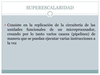 SUPERESCALARIDAD


 Consiste en la replicación de la circuitería de las
 unidades funcionales de un microprocesador,
 creando por lo tanto varios cauces (pipelines) de
 manera que se puedan ejecutar varias instrucciones a
 la vez
 