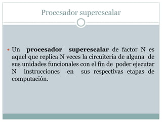 Procesador superescalar



 Un  procesador superescalar de factor N es
 aquel que replica N veces la circuitería de alguna de
 sus unidades funcionales con el fin de poder ejecutar
 N instrucciones en sus respectivas etapas de
 computación.
 