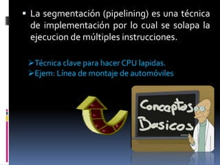  La segmentación (pipelining) es una técnica
 de implementación por lo cual se solapa la
 ejecucion de múltiples instrucciones.

 Técnica clave para hacer CPU lapidas.
 Ejem: Línea de montaje de automóviles
 