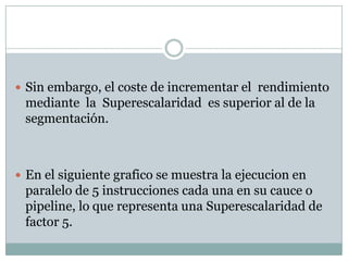  Sin embargo, el coste de incrementar el rendimiento
 mediante la Superescalaridad es superior al de la
 segmentación.



 En el siguiente grafico se muestra la ejecucion en
 paralelo de 5 instrucciones cada una en su cauce o
 pipeline, lo que representa una Superescalaridad de
 factor 5.
 