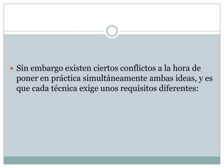  Sin embargo existen ciertos conflictos a la hora de
 poner en práctica simultáneamente ambas ideas, y es
 que cada técnica exige unos requisitos diferentes:
 