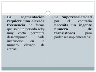  La       segmentación       La Superescalaridad
 requiere una elevada         por      el    contrario
 frecuencia de forma          necesita un ingente
 que solo un periodo reloj    número               de
 muy corto permitirá          transistores       para
 descomponer         cada     poder ser implementada.
 instrucción     en    un
 número      elevado   de
 etapas.
 