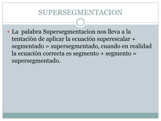SUPERSEGMENTACION

 La palabra Supersegmentacion nos lleva a la
 tentación de aplicar la ecuación superescalar +
 segmentado = supersegmentado, cuando en realidad
 la ecuación correcta es segmento + segmento =
 supersegmentado.
 