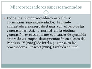 Microprocesadores supersegmentados

 Todos los microprocesadores actuales se
 encuentran supersegmentados, habiendo
 aumentado el número de etapas con el paso de las
 generaciones. Así, lo normal en la séptima
 generación es encontrarnos con cauces de ejecución
 entera de 20 etapas de segmentación en el caso del
 Pentium IV (2003) de Intel o 31 etapas en los
 procesadores Prescott (2004) también de Intel.
 