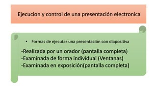 • Formas de ejecutar una presentación con diapositiva
-Realizada por un orador (pantalla completa)
-Examinada de forma individual (Ventanas)
-Examinada en exposición(pantalla completa)
Ejecucion y control de una presentación electronica
 