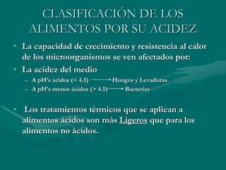 CLASIFICACIÓN DE LOS
ALIMENTOS POR SU ACIDEZ
• La capacidad de crecimiento y resistencia al calor
de los microorganismos se ven afectados por:
• La acidez del medio
– A pH’s ácidos (< 4.5) Hongos y Levaduras.
– A pH’s menos ácidos (> 4.5) Bacterias
• Los tratamientos térmicos que se aplican a
alimentos ácidos son más Ligeros que para los
alimentos no ácidos.
 