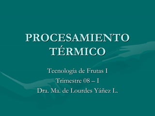 PROCESAMIENTO
TÉRMICO
Tecnología de Frutas I
Trimestre 08 – I
Dra. Ma. de Lourdes Yáñez L.
 
