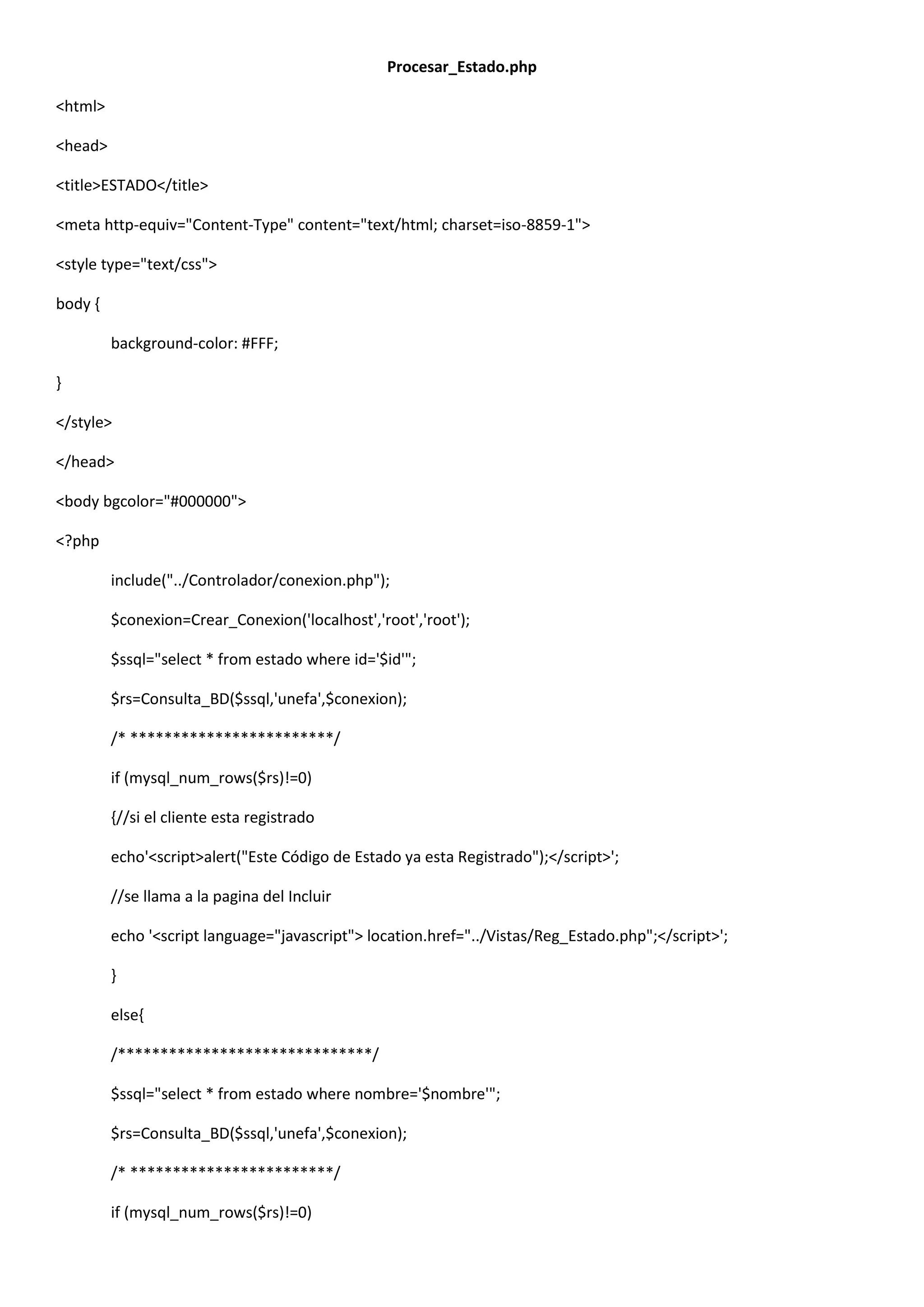 Procesar_Estado.php
<html>
<head>
<title>ESTADO</title>
<meta http-equiv="Content-Type" content="text/html; charset=iso-8859-1">
<style type="text/css">
body {
background-color: #FFF;
}
</style>
</head>
<body bgcolor="#000000">
<?php
include("../Controlador/conexion.php");
$conexion=Crear_Conexion('localhost','root','root');
$ssql="select * from estado where id='$id'";
$rs=Consulta_BD($ssql,'unefa',$conexion);
/* ************************/
if (mysql_num_rows($rs)!=0)
{//si el cliente esta registrado
echo'<script>alert("Este Código de Estado ya esta Registrado");</script>';
//se llama a la pagina del Incluir
echo '<script language="javascript"> location.href="../Vistas/Reg_Estado.php";</script>';
}
else{
/******************************/
$ssql="select * from estado where nombre='$nombre'";
$rs=Consulta_BD($ssql,'unefa',$conexion);
/* ************************/
if (mysql_num_rows($rs)!=0)
 