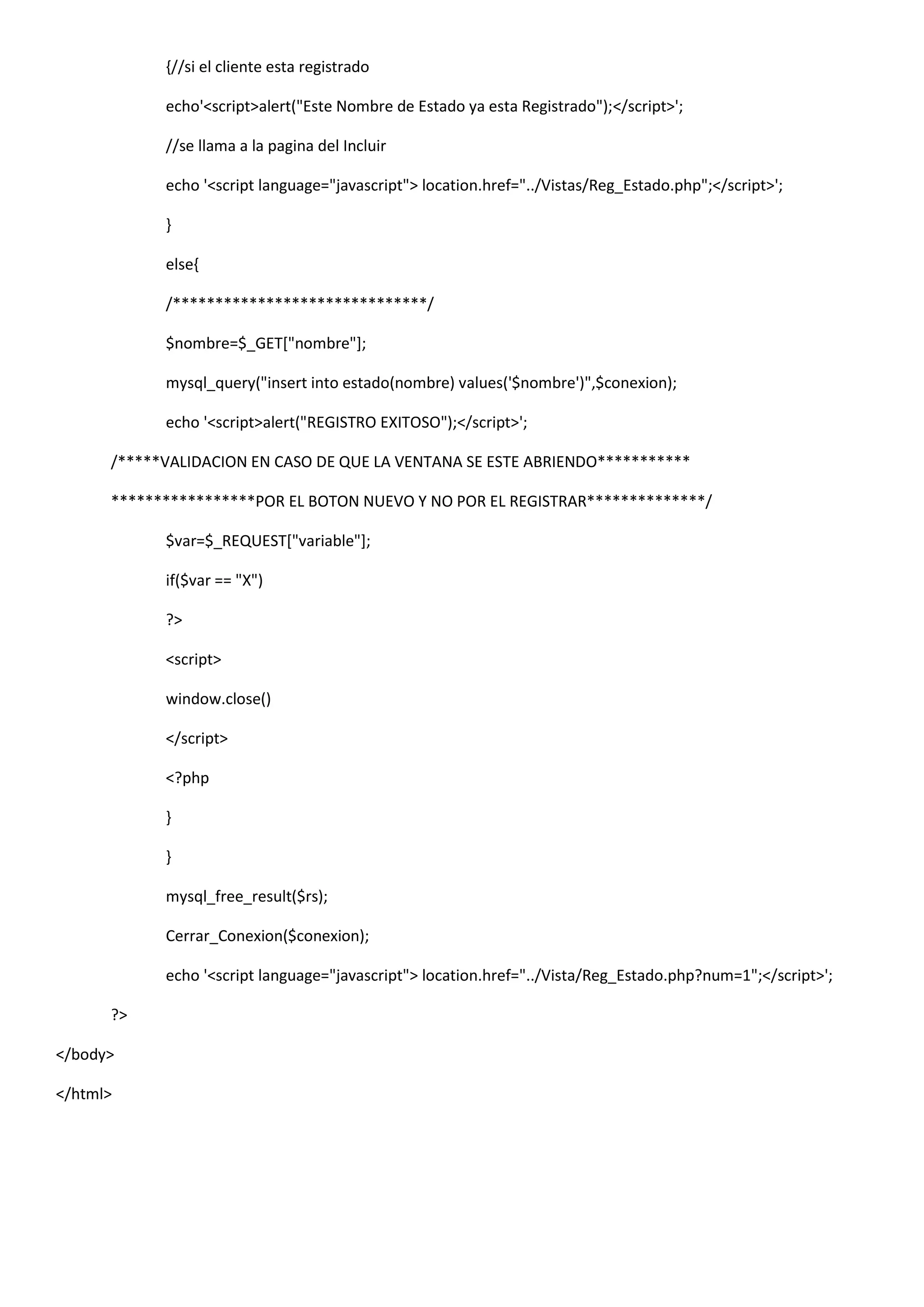 {//si el cliente esta registrado
echo'<script>alert("Este Nombre de Estado ya esta Registrado");</script>';
//se llama a la pagina del Incluir
echo '<script language="javascript"> location.href="../Vistas/Reg_Estado.php";</script>';
}
else{
/******************************/
$nombre=$_GET["nombre"];
mysql_query("insert into estado(nombre) values('$nombre')",$conexion);
echo '<script>alert("REGISTRO EXITOSO");</script>';
/*****VALIDACION EN CASO DE QUE LA VENTANA SE ESTE ABRIENDO***********
*****************POR EL BOTON NUEVO Y NO POR EL REGISTRAR**************/
$var=$_REQUEST["variable"];
if($var == "X")
?>
<script>
window.close()
</script>
<?php
}
}
mysql_free_result($rs);
Cerrar_Conexion($conexion);
echo '<script language="javascript"> location.href="../Vista/Reg_Estado.php?num=1";</script>';
?>
</body>
</html>
 