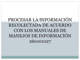 PROCESAR LA INFORMACIÓN
RECOLECTADA DE ACUERDO
CON LOS MANUALES DE
MANEJOS DE INFORMACIÓN
260101027
 