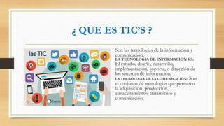 ¿ QUE ES TIC’S ?
Son las tecnologías de la información y
comunicación.
LA TECNOLOGIA DE INFORMACION ES:
El estudio, diseño, desarrollo,
implementación, soporte, o dirección de
los sistemas de información.
LA TECNOLOGIA DE LA COMUNICACIÓN: Son
el conjunto de tecnologías que permiten
la adquisición, producción,
almacenamiento, tratamiento y
comunicación.
 